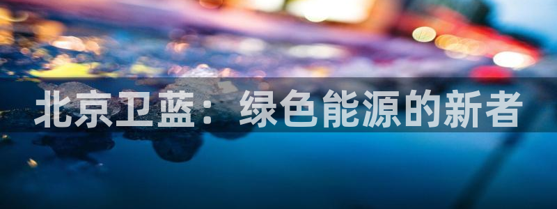 球盟会唯一：北京卫蓝：绿色能源的新者